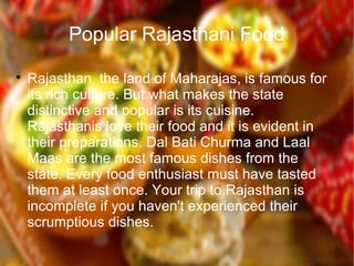 Popular Rajasthani Food

Rajasthan, the land of Maharajas, is famous for
its rich culture. But what makes the state
distinctive and popular is its cuisine.
Rajasthanis love their food and it is evident in
their preparations. Dal Bati Churma and Laal
Maas are the most famous dishes from the
state. Every food enthusiast must have tasted
them at least once. Your trip to Rajasthan is
incomplete if you haven't experienced their
scrumptious dishes.
 