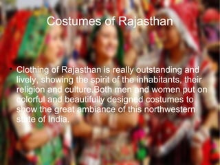 Costumes of Rajasthan

Clothing of Rajasthan is really outstanding and
lively, showing the spirit of the inhabitants, their
religion and culture.Both men and women put on
colorful and beautifully designed costumes to
show the great ambiance of this northwestern
state of India.
 