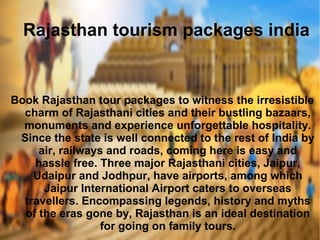 Rajasthan tourism packages india
Book Rajasthan tour packages to witness the irresistible
charm of Rajasthani cities and their bustling bazaars,
monuments and experience unforgettable hospitality.
Since the state is well connected to the rest of India by
air, railways and roads, coming here is easy and
hassle free. Three major Rajasthani cities, Jaipur,
Udaipur and Jodhpur, have airports, among which
Jaipur International Airport caters to overseas
travellers. Encompassing legends, history and myths
of the eras gone by, Rajasthan is an ideal destination
for going on family tours.
 