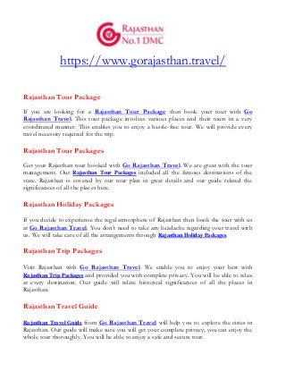 https://www.gorajasthan.travel/
Rajasthan Tour Package
If you are looking for a Rajasthan Tour Package then book your tour with Go
Rajasthan Travel. This tour package involves various places and their tours in a very
coordinated manner. This enables you to enjoy a hassle-free tour. We will provide every
travel necessity required for the trip.
Rajasthan Tour Packages
Get your Rajasthan tour booked with Go Rajasthan Travel. We are great with the tour
management. Our Rajasthan Tour Packages included all the famous destinations of the
state. Rajasthan is covered by our tour plan in great details and our guide related the
significances of all the places here.
Rajasthan Holiday Packages
If you decide to experience the regal atmosphere of Rajasthan then book the tour with us
at Go Rajasthan Travel. You don’t need to take any headache regarding your travel with
us. We will take care of all the arrangements through Rajasthan Holiday Packages.
Rajasthan Trip Packages
Visit Rajasthan with Go Rajasthan Travel. We enable you to enjoy your best with
Rajasthan Trip Packages and provided you with complete privacy. You will be able to relax
at every destination. Our guide will relate historical significances of all the places in
Rajasthan.
Rajasthan Travel Guide
Rajasthan Travel Guide from Go Rajasthan Travel will help you to explore the cities in
Rajasthan. Our guide will make sure you will get your complete privacy; you can enjoy the
whole tour thoroughly. You will be able to enjoy a safe and secure tour.
 