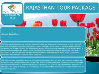 RAJASTHAN TOUR PACKAGE 
My Travel My 
Tour 
About Rajasthan: 
The Indus vale Civilization, one amongst the world's initial and oldest, was in components of what's currently 
Rajasthan. Kalibangan, in Hanumangarh district, was a significant urban center of the Indus vale Civilization, 
currently a part of West Pakistan. it's believed that Western Kshatrapas were Saka rulers of the western a part of 
India (Saurashtra and Malwa: trendy Gujarat, Southern Sindh, geographical region, Rajasthan). They were 
successors to the Indo-Scythians and were contemporaneous with the Kushans World Health Organization 
dominated the northern a part of the Indian landmass. 
The Indo-Scythians invaded the world of Ujjain and established the Saka era (with their calendar), marking the 
start of the long-lasting Saka Western Satraps state. Matsya, a state of the Vedic civilisation of India, is claimed 
to roughly corresponded to former state of Jaipur in Rajasthan and enclosed the entire of Alwar with parts of 
Bharatpur. The capital of Matsya was at Viratanagar (modern Bairat) that is claimed to own been named when its 
founder king Virata. 
 