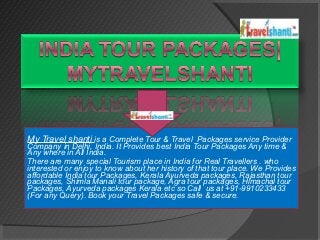 My Travel shanti is a Complete Tour & Travel Packages service Provider
Company in Delhi, India. It Provides best India Tour Packages Any time &
Any where in All India.
There are many special Tourism place in India for Real Travellers . who
interested or enjoy to know about her history of that tour place. We Provides
affordable India tour Packages, Kerala Ayurveda packages, Rajasthan tour
packages, Shimla Manali tour package, Agra tour packages, Himachal tour
Packages, Ayurveda packages Kerala etc so Call us at +91-9910233433
(For any Query). Book your Travel Packages safe & secure.
 