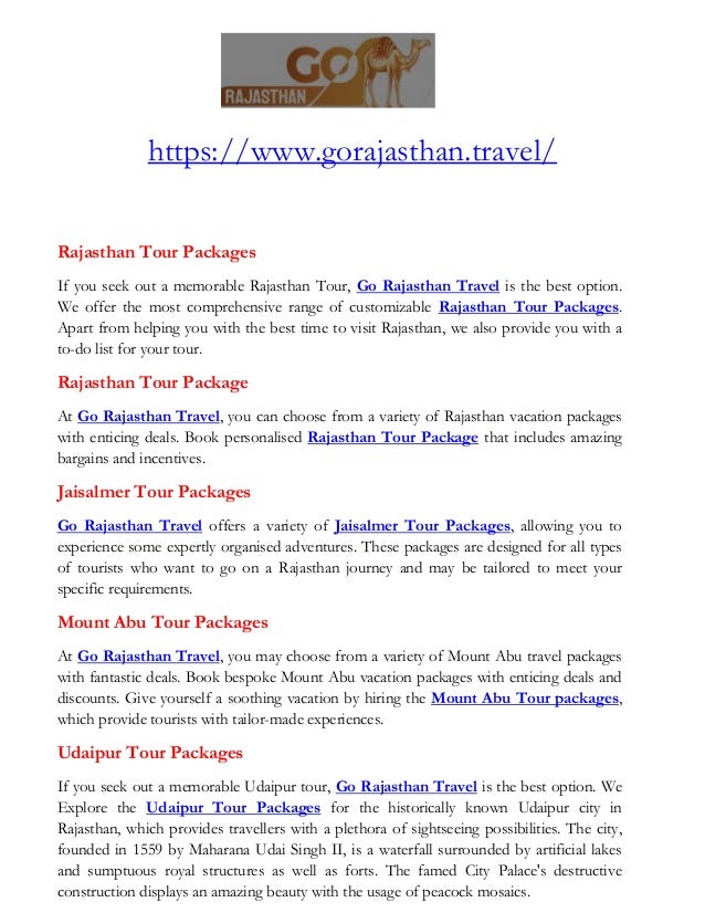 https://www.gorajasthan.travel/
Rajasthan Tour Packages
If you seek out a memorable Rajasthan Tour, Go Rajasthan Travel is the best option.
We offer the most comprehensive range of customizable Rajasthan Tour Packages.
Apart from helping you with the best time to visit Rajasthan, we also provide you with a
to-do list for your tour.
Rajasthan Tour Package
At Go Rajasthan Travel, you can choose from a variety of Rajasthan vacation packages
with enticing deals. Book personalised Rajasthan Tour Package that includes amazing
bargains and incentives.
Jaisalmer Tour Packages
Go Rajasthan Travel offers a variety of Jaisalmer Tour Packages, allowing you to
experience some expertly organised adventures. These packages are designed for all types
of tourists who want to go on a Rajasthan journey and may be tailored to meet your
specific requirements.
Mount Abu Tour Packages
At Go Rajasthan Travel, you may choose from a variety of Mount Abu travel packages
with fantastic deals. Book bespoke Mount Abu vacation packages with enticing deals and
discounts. Give yourself a soothing vacation by hiring the Mount Abu Tour packages,
which provide tourists with tailor-made experiences.
Udaipur Tour Packages
If you seek out a memorable Udaipur tour, Go Rajasthan Travel is the best option. We
Explore the Udaipur Tour Packages for the historically known Udaipur city in
Rajasthan, which provides travellers with a plethora of sightseeing possibilities. The city,
founded in 1559 by Maharana Udai Singh II, is a waterfall surrounded by artificial lakes
and sumptuous royal structures as well as forts. The famed City Palace's destructive
construction displays an amazing beauty with the usage of peacock mosaics.
 