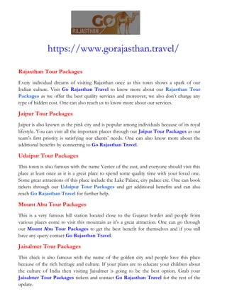 https://www.gorajasthan.travel/
Rajasthan Tour Packages
Every individual dreams of visiting Rajasthan once as this town shows a spark of our
Indian culture. Visit Go Rajasthan Travel to know more about our Rajasthan Tour
Packages as we offer the best quality services and moreover, we also don’t charge any
type of hidden cost. One can also reach us to know more about our services.
Jaipur Tour Packages
Jaipur is also known as the pink city and is popular among individuals because of its royal
lifestyle. You can visit all the important places through our Jaipur Tour Packages as our
team’s first priority is satisfying our clients’ needs. One can also know more about the
additional benefits by connecting to Go Rajasthan Travel.
Udaipur Tour Packages
This town is also famous with the name Venice of the east, and everyone should visit this
place at least once as it is a great place to spend some quality time with your loved one.
Some great attractions of this place include the Lake Palace, city palace etc. One can book
tickets through our Udaipur Tour Packages and get additional benefits and can also
reach Go Rajasthan Travel for further help.
Mount Abu Tour Packages
This is a very famous hill station located close to the Gujarat border and people from
various places come to visit this mountain as it’s a great attraction. One can go through
our Mount Abu Tour Packages to get the best benefit for themselves and if you still
have any query contact Go Rajasthan Travel.
Jaisalmer Tour Packages
This chick is also famous with the name of the golden city and people love this place
because of the rich heritage and culture. If your plans are to educate your children about
the culture of India then visiting Jaisalmer is going to be the best option. Grab your
Jaisalmer Tour Packages tickets and contact Go Rajasthan Travel for the rest of the
update.
 