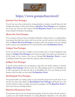 https://www.gorajasthan.travel/
Jaisalmer Tour Packages
If you're the one who is interested in visiting Jaisalmer to educate yourself about the rich
heritage and culture of India, then hiring our Jaisalmer Tour Packages won’t disappoint
you in any way. One can also connect with Go Rajasthan Travel, if you are facing any
issues related to booking or the package.
Mount Abu Tour Packages
It is not always necessary that an individual will prefer visiting a desert or a spiritual place,
every person has their own choice and if you are the one who wants to visit a hill station,
then our Mount Abu Tour Packages are going to grab your attention as we are offering
quality services at an affordable rate. For more details, contact Go Rajasthan Travel.
Udaipur Tour Packages
If you are also the one who is unable to visit any place due to covid-19 pandemic, then
hiring our Udaipur Tour Packages won’t make you regret. Our experts are well aware of
all the needs of the visitors. One can go through Go Rajasthan Travel to know
everything in detail. One can contact the executive team to know more.
Jodhpur Tour Packages
It doesn't matter whether you are planning a trip with your family, relatives or friends.
Jodhpur Tour Packages will never tease you. This package comes at an affordable rate
so that every person can enjoy the trip at an affordable rate. If you are facing any issues
during or after the trip, you can contact Go Rajasthan Travel.
Kumbhalgarh Tour Packages
Every person plans on visiting a place to enjoy their life and get rid of work stress. If you
are also the same, then taking our Kumbhalgarh Tour Packages will benefit you. Our
services will never make you regret choosing our packages, visit Go Rajasthan Travel to
know more about everything in detail.
Rajasthan Honeymoon Tours
Every person wants to go for a honeymoon package. It doesn’t matter what the reason is,
a person can also benefit themselves by visiting Rajasthan. Rajasthan is the only place
 