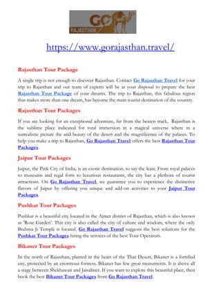 https://www.gorajasthan.travel/
Rajasthan Tour Package
A single trip is not enough to discover Rajasthan. Contact Go Rajasthan Travel for your
trip to Rajasthan and our team of experts will be at your disposal to prepare the best
Rajasthan Tour Package of your dreams. The trip to Rajasthan, this fabulous region
that makes more than one dream, has become the main tourist destination of the country.
Rajasthan Tour Packages
If you are looking for an exceptional adventure, far from the beaten track, Rajasthan is
the sublime place indicated for total immersion in a magical universe where in a
surrealistic picture the arid beauty of the desert and the magnificence of the palaces. To
help you make a trip to Rajasthan, Go Rajasthan Travel offers the best Rajasthan Tour
Packages.
Jaipur Tour Packages
Jaipur, the Pink City of India, is an exotic destination, to say the least. From royal palaces
to museums and regal forts to luxurious restaurants, the city has a plethora of tourist
attractions. On Go Rajasthan Travel, we guarantee you to experience the distinctive
flavors of Jaipur by offering you unique and add-on activities to your Jaipur Tour
Packages.
Pushkar Tour Packages
Pushkar is a beautiful city located in the Ajmer district of Rajasthan, which is also known
as 'Rose Garden'. This city is also called the city of culture and wisdom, where the only
Brahma Ji Temple is located. Go Rajasthan Travel suggests the best solutions for the
Pushkar Tour Packages hiring the services of the best Tour Operators.
Bikaner Tour Packages
In the north of Rajasthan, planted in the heart of the Thar Desert, Bikaner is a fortified
city, protected by an enormous fortress. Bikaner has few great monuments. It is above all
a stage between Shekhawati and Jaisalmer. If you want to explore this beautiful place, then
book the best Bikaner Tour Packages from Go Rajasthan Travel.
 