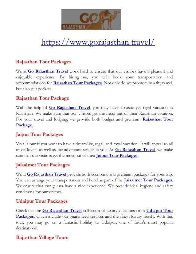 https://www.gorajasthan.travel/
Rajasthan Tour Packages
We at Go Rajasthan Travel work hard to ensure that our visitors have a pleasant and
enjoyable experience. By hiring us, you will book your transportation and
accommodations for Rajasthan Tour Packages. Not only do we promote healthy travel,
but also suit pockets.
Rajasthan Tour Package
With the help of Go Rajasthan Travel, you may have a rustic yet regal vacation in
Rajasthan. We make sure that our visitors get the most out of their Rajasthan vacation.
For your travel and lodging, we provide both budget and premium Rajasthan Tour
Package.
Jaipur Tour Packages
Visit Jaipur if you want to have a dreamlike, regal, and royal vacation. It will appeal to all
travel lovers as well as the adventure seeker in you. At Go Rajasthan Travel, we make
sure that our visitors get the most out of their Jaipur Tour Packages.
Jaisalmer Tour Packages
We at Go Rajasthan Travel provide both economic and premium packages for your trip.
You can arrange your transportation and hotel as part of the Jaisalmer Tour Packages.
We ensure that our guests have a nice experience. We provide ideal hygiene and safety
conditions for our visitors.
Udaipur Tour Packages
Check out the Go Rajasthan Travel collection of luxury vacations from Udaipur Tour
Packages, which include our guaranteed services and the finest luxury hotels. With this
tour, you may go on a fantastic holiday to Udaipur, one of India's most popular
destinations.
Rajasthan Village Tours
 