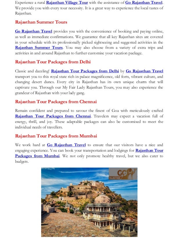 Experience a rural Rajasthan Village Tour with the assistance of Go Rajasthan Travel.
We provide you with every tour necessity. It is a great way to experience the local tastes of
Rajasthan.
Rajasthan Summer Tours
Go Rajasthan Travel provides you with the convenience of booking and paying online,
as well as immediate confirmations. We guarantee that all key Rajasthan sites are covered
in your schedule with its professionally picked sightseeing and suggested activities in the
Rajasthan Summer Tours. You may also choose from a variety of extra trips and
activities in and around Rajasthan to further customise your vacation package.
Rajasthan Tour Packages from Delhi
Classic and dazzling! Rajasthan Tour Packages from Delhi by Go Rajasthan Travel
transport you to this royal state rich in palace magnificence, old forts, vibrant culture, and
changing desert dunes. Every city in Rajasthan has its own unique charm that will
captivate you. Through our My Fair Lady Rajasthan Tours, you may also experience the
grandeur of Rajasthan with your lady gang.
Rajasthan Tour Packages from Chennai
Remain confident and prepared to savour the finest of Goa with meticulously crafted
Rajasthan Tour Packages from Chennai. Travelers may expect a vacation full of
energy, thrill, and joy. These adaptable packages can also be customised to meet the
individual needs of travellers.
Rajasthan Tour Packages from Mumbai
We work hard at Go Rajasthan Travel to ensure that our visitors have a nice and
engaging experience. You can book your transportation and lodgings for Rajasthan Tour
Packages from Mumbai. We not only promote healthy travel, but we also cater to
budgets.
 
