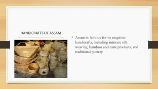 HANDICRAFTS OF ASSAM
• Assam is famous for its exquisite
handicrafts, including intricate silk
weaving, bamboo and cane products, and
traditional pottery.
 