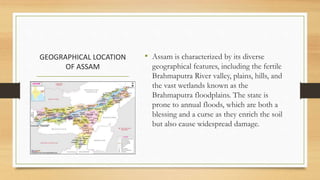 GEOGRAPHICAL LOCATION
OF ASSAM
• Assam is characterized by its diverse
geographical features, including the fertile
Brahmaputra River valley, plains, hills, and
the vast wetlands known as the
Brahmaputra floodplains. The state is
prone to annual floods, which are both a
blessing and a curse as they enrich the soil
but also cause widespread damage.
 
