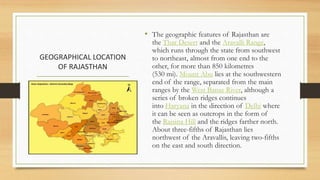 GEOGRAPHICAL LOCATION
OF RAJASTHAN
• The geographic features of Rajasthan are
the Thar Desert and the Aravalli Range,
which runs through the state from southwest
to northeast, almost from one end to the
other, for more than 850 kilometres
(530 mi). Mount Abu lies at the southwestern
end of the range, separated from the main
ranges by the West Banas River, although a
series of broken ridges continues
into Haryana in the direction of Delhi where
it can be seen as outcrops in the form of
the Raisina Hill and the ridges farther north.
About three-fifths of Rajasthan lies
northwest of the Aravallis, leaving two-fifths
on the east and south direction.
 