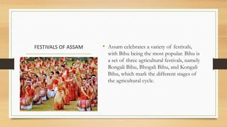 FESTIVALS OF ASSAM • Assam celebrates a variety of festivals,
with Bihu being the most popular. Bihu is
a set of three agricultural festivals, namely
Rongali Bihu, Bhogali Bihu, and Kongali
Bihu, which mark the different stages of
the agricultural cycle.
 