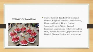FESTIVALS OF RAJASTHAN
• Mewar Festival, Teej Festival, Gangaur
Festival, Elephant Festival, CamelFestival,
Dussehra Festival, Desert Festival,
Summer Festival, Winter Festival,
Rajasthan International Folk Festival, Braj
Holi, Adventure Festival, Jaipur Literature
Festival, Marwar Festival and many more.
 
