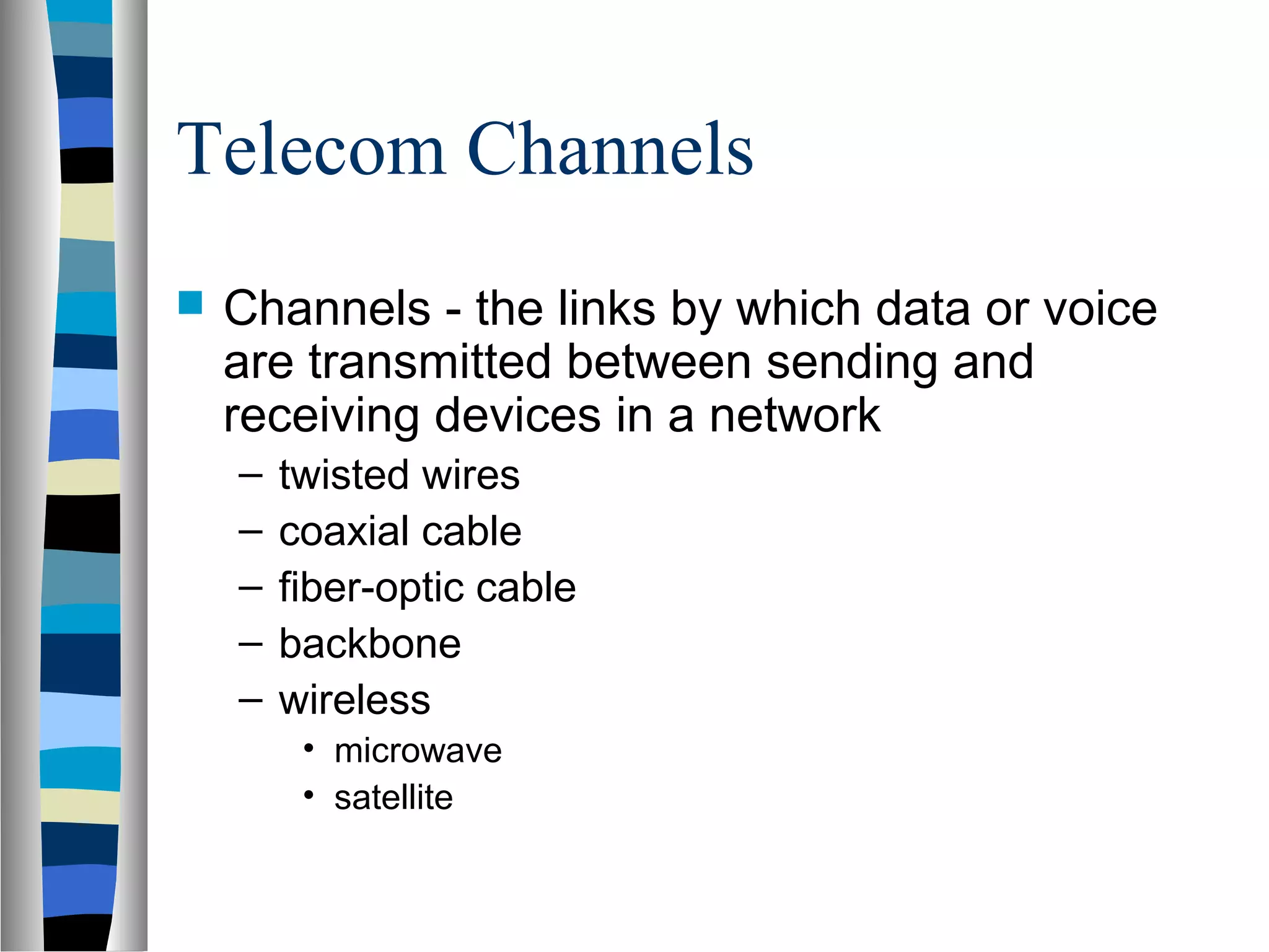 Telecom Channels
 Channels - the links by which data or voice
are transmitted between sending and
receiving devices in a network
– twisted wires
– coaxial cable
– fiber-optic cable
– backbone
– wireless
• microwave
• satellite
 