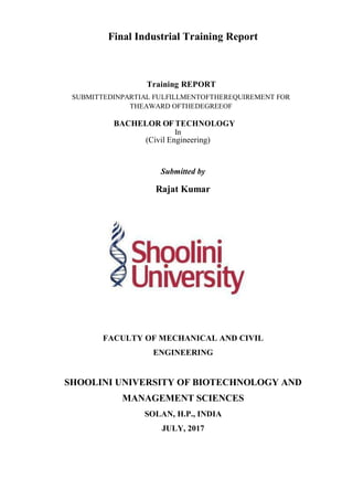 Final Industrial Training Report
Training REPORT
SUBMITTEDINPARTIAL FULFILLMENTOFTHEREQUIREMENT FOR
THEAWARD OFTHEDEGREEOF
BACHELOR OF TECHNOLOGY
In
(Civil Engineering)
Submitted by
Rajat Kumar
FACULTY OF MECHANICAL AND CIVIL
ENGINEERING
SHOOLINI UNIVERSITY OF BIOTECHNOLOGY AND
MANAGEMENT SCIENCES
SOLAN, H.P., INDIA
JULY, 2017
 