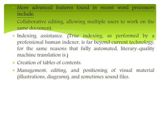  More advanced features found in recent word processors
include:
 Collaborative editing, allowing multiple users to work on the
same document.
 Indexing assistance. (True indexing, as performed by a
professional human indexer, is far beyond current technology,
for the same reasons that fully automated, literary-quality
machine translation is.)
 Creation of tables of contents.
 Management, editing, and positioning of visual material
(illustrations, diagrams), and sometimes sound files.
 