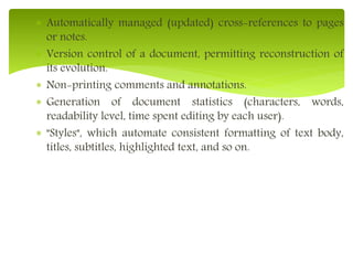  Automatically managed (updated) cross-references to pages
or notes.
 Version control of a document, permitting reconstruction of
its evolution.
 Non-printing comments and annotations.
 Generation of document statistics (characters, words,
readability level, time spent editing by each user).
 "Styles", which automate consistent formatting of text body,
titles, subtitles, highlighted text, and so on.
 