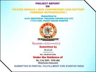 PROJECT REPORT
ON
PELTIER MODULE ( MINI COMPRESSOR LESS BATTERY
POWERED REFRIGERATOR )
Submitted to
A.P.V. INDUSTRIAL TRAINING CENTER (N.C.V.T)
117/h-1/209, PANDU NAGAR KANPUR
Session—(2021—2022)
Submitted by
RAJAT
(Electrician Ist Year)
REG- 138100724721006
Under the Guidance of
Mr. SACHIN TIWARI
(Electrician Instructor)
SUBMITTED IN PARTIAL FULFILLMENT FOR STARTUP INDIA
 