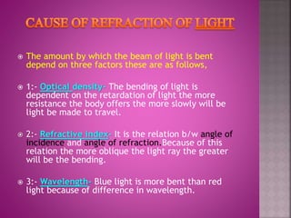  The amount by which the beam of light is bent
depend on three factors these are as follows,
 1:- Optical density- The bending of light is
dependent on the retardation of light the more
resistance the body offers the more slowly will be
light be made to travel.
 2:- Refractive index- It is the relation b/w angle of
incidence and angle of refraction.Because of this
relation the more oblique the light ray the greater
will be the bending.
 3:- Wavelength- Blue light is more bent than red
light because of difference in wavelength.
 