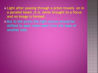  Light after passing through a prism travels on in
a parallel beam ,it is never brought to a Focus
and no image is formed .
 But in the prism the light source should be
shifted to apex when seen from the base of
another side.
 