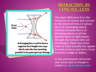 The basic difference b/w the
refraction of convex and concave
is the nature of lens.i.e convex
les is of converging nature
whereas concave lens is of
diverging nature so all the
parallel beam of light passes
through the concave lens are
diverging so these rays never
meet at focus actually but appear
to meet at focus and form virtual
and erect image of object.
In this phenomenon refraction
also occurs due to change in
media i.e. Rarer-denser-rarer.
 
