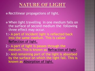  Rectilinear propagations of light.
 When light travelling in one medium falls on
the surface of second medium the following
three effect may occur.
1:- A part of incident light is reflected back
into the same medium. This is called
Reflection of light.
2:- A part of light is passes through the
medium.This Is known as Refraction of light.
3:- And remaining part of the light is absorbed
by the surface on which the light fall. This is
known as Absorption of light.
 