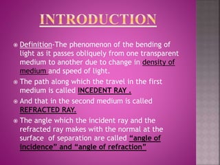  Definition-The phenomenon of the bending of
light as it passes obliquely from one transparent
medium to another due to change in density of
medium and speed of light.
 The path along which the travel in the first
medium is called INCEDENT RAY .
 And that in the second medium is called
REFRACTED RAY.
 The angle which the incident ray and the
refracted ray makes with the normal at the
surface of separation are called “angle of
incidence” and “angle of refraction”
 