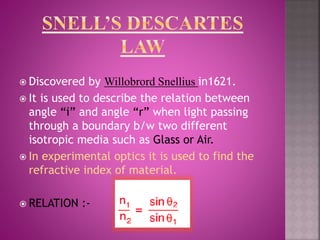 Discovered by Willobrord Snellius in1621.
 It is used to describe the relation between
angle “i” and angle “r” when light passing
through a boundary b/w two different
isotropic media such as Glass or Air.
 In experimental optics it is used to find the
refractive index of material.
 RELATION :-
 