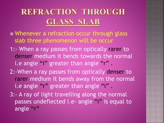  Whenever a refraction occur through glass
slab three phenomenon will be occur
1:- When a ray passes from optically rarer to
denser medium it bends towards the normal
i.e angle “i” greater than angle “r” .
2:-When a ray passes from optically denser to
rarer medium it bends away from the normal
i.e angle “r” greater than angle “i” .
3:- A ray of light travelling along the normal
passes undeflected i.e- angle “i” is equal to
angle “r”
 