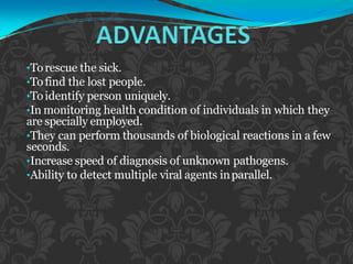 •Torescue the sick.
•Tofind the lost people.
•Toidentify person uniquely.
•In monitoring health condition of individuals in which they
are specially employed.
•They can perform thousands of biological reactions in a few
seconds.
•Increase speed of diagnosis of unknown pathogens.
•Ability to detect multiple viral agents inparallel.
 
