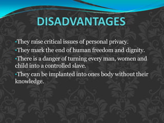 •They raise critical issues of personal privacy.
•They mark the end of human freedom and dignity.
•There is a danger of turning every man, women and
child into a controlled slave.
•They can be implanted into ones body without their
knowledge.
 