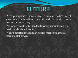 •A chip implanted somewhere in human bodies might
serve as a combination of credit card, passport, driver's
license, personal diary.
•No longer would it be needed to worry about losing the
credit cards while traveling.
•A chip inserted into human bodies might also giveus
extra mental power.
 