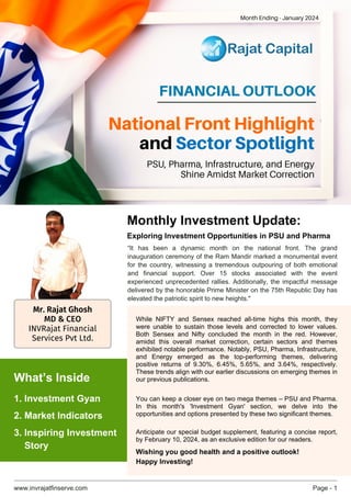 www.invrajatfinserve.com Page - 1
FINANCIAL OUTLOOK
“It has been a dynamic month on the national front. The grand
inauguration ceremony of the Ram Mandir marked a monumental event
for the country, witnessing a tremendous outpouring of both emotional
and financial support. Over 15 stocks associated with the event
experienced unprecedented rallies. Additionally, the impactful message
delivered by the honorable Prime Minister on the 75th Republic Day has
elevated the patriotic spirit to new heights."
While NIFTY and Sensex reached all-time highs this month, they
were unable to sustain those levels and corrected to lower values.
Both Sensex and Nifty concluded the month in the red. However,
amidst this overall market correction, certain sectors and themes
exhibited notable performance. Notably, PSU, Pharma, Infrastructure,
and Energy emerged as the top-performing themes, delivering
positive returns of 9.30%, 6.45%, 5.65%, and 3.64%, respectively.
These trends align with our earlier discussions on emerging themes in
our previous publications.
You can keep a closer eye on two mega themes – PSU and Pharma.
In this month's 'Investment Gyan' section, we delve into the
opportunities and options presented by these two significant themes.
Anticipate our special budget supplement, featuring a concise report,
by February 10, 2024, as an exclusive edition for our readers.
Wishing you good health and a positive outlook!
Happy Investing!
National Front Highlight
and Sector Spotlight
PSU, Pharma, Infrastructure, and Energy
Shine Amidst Market Correction
Month Ending - January 2024
Monthly Investment Update:
Exploring Investment Opportunities in PSU and Pharma
1. Investment Gyan
What’s Inside
3. Inspiring Investment
Story
2. Market Indicators
Mr. Rajat Ghosh
MD & CEO
INVRajat Financial
Services Pvt Ltd.
 