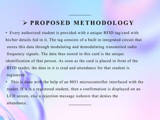  PROPOSED METHODOLOGY
• Every authorized student is provided with a unique RFID tag/card with
his/her details fed in it. The tag consists of a built in integrated circuit that
stores this data through modulating and demodulating transmitted radio
frequency signals. The data thus stored in this card is the unique
identification of that person. As soon as the card is placed in front of the
RFID reader, the data in it is read and attendance for that student is
registered.
• This is done with the help of an 8051 microcontroller interfaced with the
reader. If it is a registered student, then a confirmation is displayed on an
LCD screen, else a rejection message isshown that denies the
attendance.
 