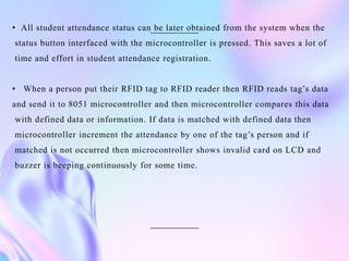 • All student attendance status can be later obtained from the system when the
status button interfaced with the microcontroller is pressed. This saves a lot of
time and effort in student attendance registration.
• When a person put their RFID tag to RFID reader then RFID reads tag’s data
and send it to 8051 microcontroller and then microcontroller compares this data
with defined data or information. If data is matched with defined data then
microcontroller increment the attendance by one of the tag’s person and if
matched is not occurred then microcontroller shows invalid card on LCD and
buzzer is beeping continuously for some time.
 