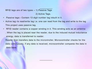 RFID tags are of two types – 1) Passive Tags
2) Active Tags.
• Passive tags:- Contain 13 digit number tag inbuilt in it.
• Active tag:-Is read/write tag i.e. one can read from the tag and write to the tag
This project uses passive tag.
• RFID reader contains a copper winding in it. This winding acts as an antenna
. When the tag is placed near the reader, due to the induced mutual inductance
energy, data is transferred to reader.
Reader then transfers data to the microntroller. Microcontroller checks for the
data continuously, if any data is received, microcontroller compares the data in
data base.
 