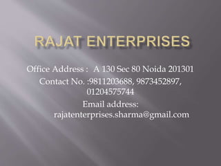 Office Address : A 130 Sec 80 Noida 201301
Contact No. :9811203688, 9873452897,
01204575744
Email address:
rajatenterprises.sharma@gmail.com
 