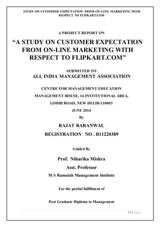 STUDY ON CUSTOMER EXPECTATION FROM ON-LINE MARKETING WITH
RESPECT TO FLIPKART.COM
1 | P a g e
A PROJECT REPORT ON
“A STUDY ON CUSTOMER EXPECTATION
FROM ON-LINE MARKETING WITH
RESPECT TO FLIPKART.COM”
SUBMITTED TO
ALL INDIA MANAGEMENT ASSOCIATION
CENTRE FOR MANAGEMENT EDUCATION
MANAGEMENT HOUSE, 14 INSTITUTIONAL AREA,
LODHI ROAD, NEW DELHI-110003
JUNE 2014
By
RAJAT BARANWAL
REGISTRATION NO . B11220389
Guided By
Prof. Niharika Mishra
Asst. Professor
M S Ramaiah Management Institute
For the partial fulfillment of
Post Graduate Diploma in Management
 