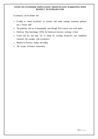 STUDY ON CUSTOMER EXPECTATION FROM ON-LINE MARKETING WITH
RESPECT TO FLIPKART.COM
10 | P a g e
E-commerce can be divided into:
 E-tailing or "virtual storefronts" on websites with online catalogs, sometimes gathered
into a "virtual mall"
 The gathering and use of demographic data through Web contacts and social media
 Electronic Data Interchange (EDI), the business-to-business exchange of data
 E-mail and fax and their use as media for reaching prospective and established
customers (for example, with newsletters)
 Business-to-business buying and selling
 The security of business transactions
 