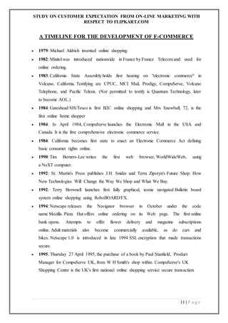 STUDY ON CUSTOMER EXPECTATION FROM ON-LINE MARKETING WITH
RESPECT TO FLIPKART.COM
11 | P a g e
A TIMELINE FOR THE DEVELOPMENT OF E-COMMERCE
 1979: Michael Aldrich invented online shopping
 1982: Minitel was introduced nationwide in France by France Telecom and used for
online ordering.
 1983: California State Assembly holds first hearing on "electronic commerce" in
Volcano, California. Testifying are CPUC, MCI Mail, Prodigy, CompuServe, Volcano
Telephone, and Pacific Telesis. (Not permitted to testify is Quantum Technology, later
to become AOL.)
 1984: Gateshead SIS/Tesco is first B2C online shopping and Mrs Snowball, 72, is the
first online home shopper
 1984: In April 1984, CompuServe launches the Electronic Mall in the USA and
Canada. It is the first comprehensive electronic commerce service.
 1984: California becomes first state to enact an Electronic Commerce Act defining
basic consumer rights online.
 1990: Tim Berners-Lee writes the first web browser, WorldWideWeb, using
a NeXT computer.
 1992: St. Martin's Press publishes J.H. Snider and Terra Ziporyn's Future Shop: How
New Technologies Will Change the Way We Shop and What We Buy.
 1992: Terry Brownell launches first fully graphical, iconic navigated Bulletin board
system online shopping using RoboBOARD/FX.
 1994: Netscape releases the Navigator browser in October under the code
name Mozilla. Pizza Hut offers online ordering on its Web page. The first online
bank opens. Attempts to offer flower delivery and magazine subscriptions
online. Adult materials also become commercially available, as do cars and
bikes. Netscape 1.0 is introduced in late 1994 SSL encryption that made transactions
secure.
 1995: Thursday 27 April 1995, the purchase of a book by Paul Stanfield, Product
Manager for CompuServe UK, from W H Smith's shop within CompuServe's UK
Shopping Centre is the UK's first national online shopping service secure transaction.
 