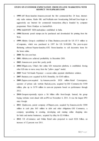 STUDY ON CUSTOMER EXPECTATION FROM ON-LINE MARKETING WITH
RESPECT TO FLIPKART.COM
12 | P a g e
 1995: Jeff Bezos launches Amazon.com and the first commercial-free 24 hour, internet-
only radio stations, Radio HK and NetRadio start broadcasting. Dell and Cisco begin to
aggressively use Internet for commercial transactions. eBay is founded by computer
programmer Pierre Omidyar as AuctionWeb.
 1996: IndiaMART B2B marketplace established in India.
 1998: Electronic postal stamps can be purchased and downloaded for printing from the
Web.
 1999: Alibaba Group is established in China. Business.com sold for US $7.5 million to
eCompanies, which was purchased in 1997 for US $149,000. The peer-to-peer
filesharing software Napster launches.ATG Stores launches to sell decorative items for
the home online.
 2000: The dot-com bust.
 2001: Alibaba.com achieved profitability in December 2001.
 2003: Amazon.com posts first yearly profit.
 2004: DHgate.com, China's first online b2b transaction platform, is established, forcing
other b2b sites to move away from the "yellow pages" model.
 2005: Yuval Tal founds Payoneer - a secure online payment distribution solution.
 2007: Business.com acquired by R.H. Donnelley for $345 million.
 2009: Zappos.com acquired by Amazon.com for $928 million. Retail Convergence,
operator of private sale website RueLaLa.com, acquired by GSI Commerce for $180
million, plus up to $170 million in earn-out payments based on performance through
2012.
 2010: Groupon reportedly rejects a $6 billion offer from Google. Instead, the group
buying websites went ahead with an IPO on November 4, 2011. It was the largest IPO
since Google.
 2011: Quidsi.com, parent company of Diapers.com, acquired by Amazon.com for $500
million in cash plus $45 million in debt and other obligations. GSI Commerce, a
company specializing in creating, developing and running online shopping sites
for brick and mortar businesses, acquired by eBay for $2.4 billion.
 2012: US eCommerce and Online Retail sales projected to reach $226 billion, an
increase of 12 percent over 2011.
 