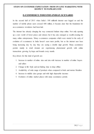 STUDY ON CUSTOMER EXPECTATION FROM ON-LINE MARKETING WITH
RESPECT TO FLIPKART.COM
14 | P a g e
E-COMMERCE INDUSTRY-INDIAN SCENARIO
In the second half of 2013 when India’s 100 millionth internet user logged on and the
number of mobile phone users crossed 600 million, it became clear that the foundation for
an e-commerce revolution had been laid.
The internet has already charging the way connected Indians shop online. Not only opening
up a new world of lower prices and choices but it has also emerged as wealth-creating for
many online entrepreneurs. Many e-commerce companies which were started in the early of
evolution of e-commerce in India haven’t seen more profits, but as the internet user base
being increasing day by day they are seeing a double digit growth. Many ecommerce
portals mainly in retail domain are experiencing phenomenal growth with online
transactions growing by leaps and bounds every month.
Key drivers for this kind of growth are:
1. Increase in number of online sites and also with increase in number of online buyers
and sellers
2. Change in life Style and not finding time to shop offline
3. Availability of wide range of products when compared to brick and mortar Retailers
4. Increase in middle class groups and with high disposable incomes
5. Evolution of online market places with many ecommerce portals
 