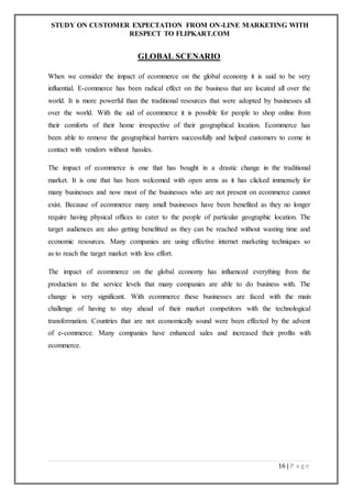 STUDY ON CUSTOMER EXPECTATION FROM ON-LINE MARKETING WITH
RESPECT TO FLIPKART.COM
16 | P a g e
GLOBAL SCENARIO
When we consider the impact of ecommerce on the global economy it is said to be very
influential. E-commerce has been radical effect on the business that are located all over the
world. It is more powerful than the traditional resources that were adopted by businesses all
over the world. With the aid of ecommerce it is possible for people to shop online from
their comforts of their home irrespective of their geographical location. Ecommerce has
been able to remove the geographical barriers successfully and helped customers to come in
contact with vendors without hassles.
The impact of ecommerce is one that has bought in a drastic change in the traditional
market. It is one that has been welcomed with open arms as it has clicked immensely for
many businesses and now most of the businesses who are not present on ecommerce cannot
exist. Because of ecommerce many small businesses have been benefited as they no longer
require having physical offices to cater to the people of particular geographic location. The
target audiences are also getting benefitted as they can be reached without wasting time and
economic resources. Many companies are using effective internet marketing techniques so
as to reach the target market with less effort.
The impact of ecommerce on the global economy has influenced everything from the
production to the service levels that many companies are able to do business with. The
change is very significant. With ecommerce these businesses are faced with the main
challenge of having to stay ahead of their market competitors with the technological
transformation. Countries that are not economically sound were been effected by the advent
of e-commerce. Many companies have enhanced sales and increased their profits with
ecommerce.
 