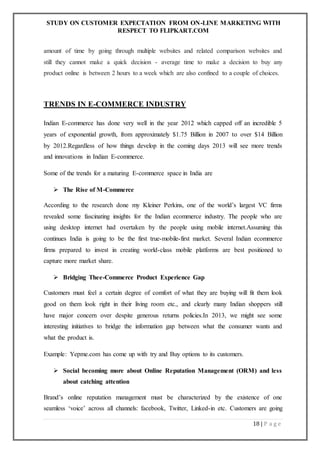 STUDY ON CUSTOMER EXPECTATION FROM ON-LINE MARKETING WITH
RESPECT TO FLIPKART.COM
18 | P a g e
amount of time by going through multiple websites and related comparison websites and
still they cannot make a quick decision - average time to make a decision to buy any
product online is between 2 hours to a week which are also confined to a couple of choices.
TRENDS IN E-COMMERCE INDUSTRY
Indian E-commerce has done very well in the year 2012 which capped off an incredible 5
years of exponential growth, from approximately $1.75 Billion in 2007 to over $14 Billion
by 2012.Regardless of how things develop in the coming days 2013 will see more trends
and innovations in Indian E-commerce.
Some of the trends for a maturing E-commerce space in India are
 The Rise of M-Commerce
According to the research done my Kleiner Perkins, one of the world’s largest VC firms
revealed some fascinating insights for the Indian ecommerce industry. The people who are
using desktop internet had overtaken by the people using mobile internet.Assuming this
continues India is going to be the first true-mobile-first market. Several Indian ecommerce
firms prepared to invest in creating world-class mobile platforms are best positioned to
capture more market share.
 Bridging Thee-Commerce Product Experience Gap
Customers must feel a certain degree of comfort of what they are buying will fit them look
good on them look right in their living room etc., and clearly many Indian shoppers still
have major concern over despite generous returns policies.In 2013, we might see some
interesting initiatives to bridge the information gap between what the consumer wants and
what the product is.
Example: Yepme.com has come up with try and Buy options to its customers.
 Social becoming more about Online Reputation Management (ORM) and less
about catching attention
Brand’s online reputation management must be characterized by the existence of one
seamless ‘voice’ across all channels: facebook, Twitter, Linked-in etc. Customers are going
 