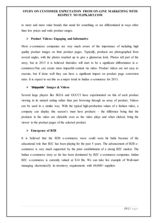 STUDY ON CUSTOMER EXPECTATION FROM ON-LINE MARKETING WITH
RESPECT TO FLIPKART.COM
19 | P a g e
to more and more value brands that stand for something, or are differentiated in ways other
than low prices and wide product ranges.
 Product Videos: Engaging and Informative
Most e-commerce companies are very much aware of the importance of including high
quality product images on their product pages. Typically, products are photographed from
several angles, with the photos touched up to give a glamorous look. Photos tell part of the
story, but in 2013 it is believed thatvideo will start to be a significant differentiator in e-
commerce.One can create more impactful content via video. Product videos are not easy to
execute, but if done well they can have a significant impact on product page conversion
rates. It is expect to see this as a major trend in Indian e-commerce for 2013.
 ‘Shippable’ Images & Videos
Several large players like IKEA and GUCCI have experimented on this of each product
viewing in its natural setting rather than just browsing through an array of product. Videos
can be used in a similar way. With the typical high-production values of a fashion video, a
company can display this season’s must have products – the difference being that the
products in the video are clickable even as the video plays and when clicked, bring the
viewer to the product pages of the selected product.
 Emergence of B2B
It is believed that the B2B e-commerce wave could soon hit India because of the
educational role that B2C has been playing for the past 5 years. The advancement of B2B e-
commerce is very much supported by the prior establishment of a strong B2C market. The
Indian e-commerce story so far has been dominated by B2C e-commerce companies. Indian
B2C e-commerce is currently valued at $14 Bn. We can take live example of Wall-mart
managing electronically its inventory requirements with 60,000+ suppliers
 