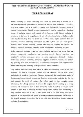 STUDY ON CUSTOMER EXPECTATION FROM ON-LINE MARKETING WITH
RESPECT TO FLIPKART.COM
20 | P a g e
ONLINE MARKETING
Online marketing or internet marketing also known as e-marketing, is referred to as
the marketing (generally promotion) of products or services over the Internet. It is not a
very new concept, yet it is rapidly expanding and fundamentally important aspect of
strategic implementation. Indeed in many organizations, it may be regarded as a functional
aspect of marketing strategy and certainly of the business model. Internet marketing is
considered to be broad in scope because it not only refers to marketing on the Internet, but
also includes marketing done via e-mail and wireless media. Digital customer data and
electronic customer relationship management (ECRM) systems are also often grouped
together under internet marketing. Internet marketing ties together the creative and
technical aspects of the Internet, including design, development, advertising and sales.
Online marketing processes include not only e-marketing and sales, but supply chain and
channel management, manufacturing and inventory control, financial operations and
employee’s workflow procedures across an entire organization. Essentially e-business
technologies empower customers, employees, suppliers, distributors, vendors, and partners
by providing them with powerful tools for information management and communications.
Online marketing or e-marketing is always confused with e-commerce.
Any business marketing using online media is known as e-marketing, while on the other
spectrum, the financial transaction involved with the electronic process using internet
technologies, is called as e-commerce. Customer satisfaction is the most important aspect of
business development through e-marketing. There are certain online marketing tips that can
truly enhance the worth of business. The website needs to show complete contact
information, this will help customers to rely on the company that if something goes wrong,
someone will be there to listen to them. Impressive profile of products or services search
engines is great idea of marketing business through online sources. Data warehousing to
map customer needs that is FAQ`s, auto replies, built in call back facility and queries
recording is also essential in this regard. Customer relationship management CRM needs to
be focused separately. E-branding, that is, to make your site attractive through animations
and slide shows inclusion.
 