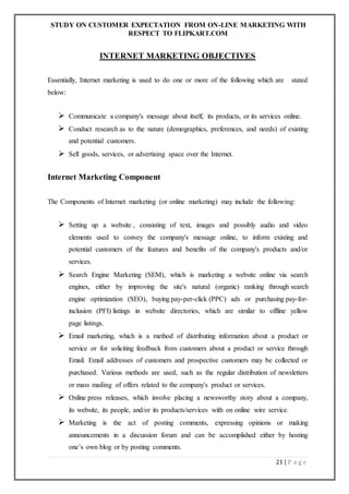 STUDY ON CUSTOMER EXPECTATION FROM ON-LINE MARKETING WITH
RESPECT TO FLIPKART.COM
21 | P a g e
INTERNET MARKETING OBJECTIVES
Essentially, Internet marketing is used to do one or more of the following which are stated
below:
 Communicate a company's message about itself, its products, or its services online.
 Conduct research as to the nature (demographics, preferences, and needs) of existing
and potential customers.
 Sell goods, services, or advertising space over the Internet.
Internet Marketing Component
The Components of Internet marketing (or online marketing) may include the following:
 Setting up a website , consisting of text, images and possibly audio and video
elements used to convey the company's message online, to inform existing and
potential customers of the features and benefits of the company's products and/or
services.
 Search Engine Marketing (SEM), which is marketing a website online via search
engines, either by improving the site's natural (organic) ranking through search
engine optimization (SEO), buying pay-per-click (PPC) ads or purchasing pay-for-
inclusion (PFI) listings in website directories, which are similar to offline yellow
page listings.
 Email marketing, which is a method of distributing information about a product or
service or for soliciting feedback from customers about a product or service through
Email. Email addresses of customers and prospective customers may be collected or
purchased. Various methods are used, such as the regular distribution of newsletters
or mass mailing of offers related to the company's product or services.
 Online press releases, which involve placing a newsworthy story about a company,
its website, its people, and/or its products/services with on online wire service.
 Marketing is the act of posting comments, expressing opinions or making
announcements in a discussion forum and can be accomplished either by hosting
one’s own blog or by posting comments.
 