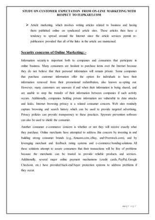 STUDY ON CUSTOMER EXPECTATION FROM ON-LINE MARKETING WITH
RESPECT TO FLIPKART.COM
22 | P a g e
 Article marketing, which involves writing articles related to business and having
them published online on syndicated article sites. These articles then have a
tendency to spread around the Internet since the article services permit re-
publication provided that all of the links in the article are maintained.
Security concerns of Online Marketing: -
Information security is important both to companies and consumers that participate in
online business. Many consumers are hesitant to purchase items over the Internet because
they do not believe that their personal information will remain private. Some companies
that purchase customer information offer the option for individuals to have their
information removed from their promotional redistribution, also known as opting out.
However, many customers are unaware if and when their information is being shared, and
are unable to stop the transfer of their information between companies if such activity
occurs. Additionally, companies holding private information are vulnerable to data attacks
and leaks. Internet browsing privacy is a related consumer concern. Web sites routinely
capture browsing and search history which can be used to provide targeted advertising.
Privacy policies can provide transparency to these practices. Spyware prevention software
can also be used to shield the consumer.
Another consumer e-commerce concern is whether or not they will receive exactly what
they purchase. Online merchants have attempted to address this concern by investing in and
building strong consumer brands (e.g., Amazon.com, eBay, and Overstock.com), and by
leveraging merchant and feedback rating systems and e-commerce bonding solutions. All
these solutions attempt to assure consumers that their transactions will be free of problems
because the merchants can be trusted to provide reliable products and services.
Additionally, several major online payment mechanisms (credit cards, PayPal, Google
Checkout, etc.) have provided back-end buyer protection systems to address problems if
they occur.
 