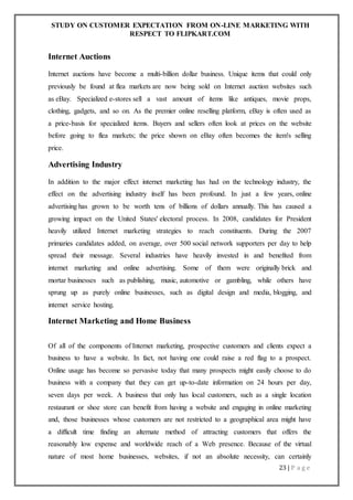 STUDY ON CUSTOMER EXPECTATION FROM ON-LINE MARKETING WITH
RESPECT TO FLIPKART.COM
23 | P a g e
Internet Auctions
Internet auctions have become a multi-billion dollar business. Unique items that could only
previously be found at flea markets are now being sold on Internet auction websites such
as eBay. Specialized e-stores sell a vast amount of items like antiques, movie props,
clothing, gadgets, and so on. As the premier online reselling platform, eBay is often used as
a price-basis for specialized items. Buyers and sellers often look at prices on the website
before going to flea markets; the price shown on eBay often becomes the item's selling
price.
Advertising Industry
In addition to the major effect internet marketing has had on the technology industry, the
effect on the advertising industry itself has been profound. In just a few years, online
advertising has grown to be worth tens of billions of dollars annually. This has caused a
growing impact on the United States' electoral process. In 2008, candidates for President
heavily utilized Internet marketing strategies to reach constituents. During the 2007
primaries candidates added, on average, over 500 social network supporters per day to help
spread their message. Several industries have heavily invested in and benefited from
internet marketing and online advertising. Some of them were originally brick and
mortar businesses such as publishing, music, automotive or gambling, while others have
sprung up as purely online businesses, such as digital design and media, blogging, and
internet service hosting.
Internet Marketing and Home Business
Of all of the components of Internet marketing, prospective customers and clients expect a
business to have a website. In fact, not having one could raise a red flag to a prospect.
Online usage has become so pervasive today that many prospects might easily choose to do
business with a company that they can get up-to-date information on 24 hours per day,
seven days per week. A business that only has local customers, such as a single location
restaurant or shoe store can benefit from having a website and engaging in online marketing
and, those businesses whose customers are not restricted to a geographical area might have
a difficult time finding an alternate method of attracting customers that offers the
reasonably low expense and worldwide reach of a Web presence. Because of the virtual
nature of most home businesses, websites, if not an absolute necessity, can certainly
 