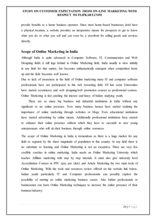 STUDY ON CUSTOMER EXPECTATION FROM ON-LINE MARKETING WITH
RESPECT TO FLIPKART.COM
24 | P a g e
provide benefits to a home business operator. Since most home-based businesses don't have
a physical location, a website provides an inexpensive means for prospects to get to know
what you do or what you sell and can even be a storefront for selling goods and services
directly.
Scope of Online Marketing in India
Although India is quite advanced in Computer Software, IT, Communication and Web
Designing fields it still lags behind in Online Marketing field. India usually is slow initially
in any field for that matter, but becomes enthusiastically emergent when competition hoots
up and the field becomes well known.
Due to lack of awareness in the field of Online marketing many IT and computer software
professionals have not participated in this rich rewarding field. Of late some Universities
have started ecommerce and web designing/web promotion courses as professional courses.
Online Marketing is fast catching the interest and fancy of Indian studying youth.
There are so many big business and industrial institutions in India without any
significant or no online presence. Now many business houses have started realizing the
importance of online marketing through websites or blogs. Even educational institutions
have started advertising by online means. Additionally professional institutions have started
to enhance their online presence without which they have to succumb to new young
entrepreneurs who will do their business through online resources.
The scope of Online Marketing in India is tremendous as there is a huge market for any
field or segment by the sheer magnitude of population in this country. In any field there is
no substitute to learning and Online Marketing is not an exception. There are very few
credible coaches in online marketing. India needs an Online Marketing University which
teaches Affiliate marketing with step by step tutorials. It must also give university level
Accreditation Courses in PPC (pay per click) and Article Marketing the two main tools of
Online Marketing. With the tools and resources review offered on the website link below,
Indian youth particularly IT and Computer professionals can possibly explore the
possibility of starting an online marketing business career. Also Indian professionals or
businessmen can learn Online Marketing techniques to increase the online presence of their
business/industry.
 